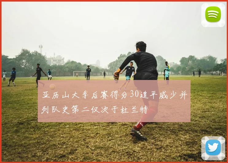 亚历山大季后赛得分30追平威少并列队史第二仅次于杜兰特