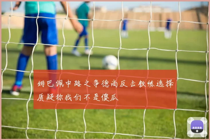 姆巴佩中路之争德尚反击教练选择质疑称我们不是傻瓜