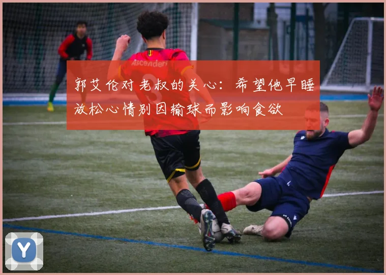 郭艾伦对老叔的关心：希望他早睡放松心情别因输球而影响食欲