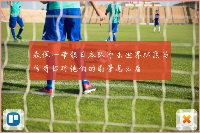 森保一带领日本队冲击世界杯黑马传奇你对他们的前景怎么看