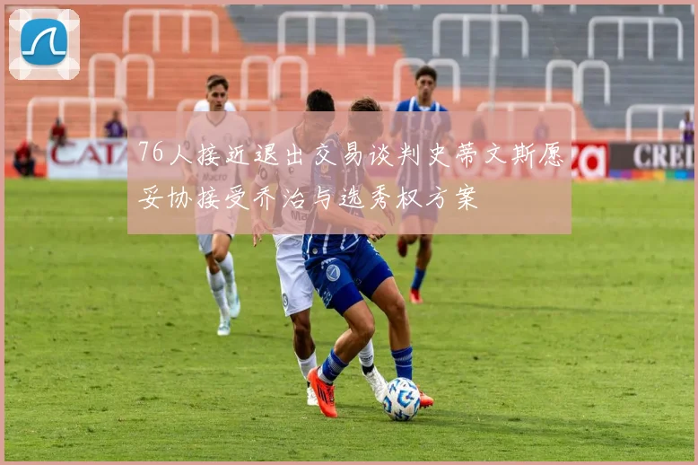 76人接近退出交易谈判史蒂文斯愿妥协接受乔治与选秀权方案