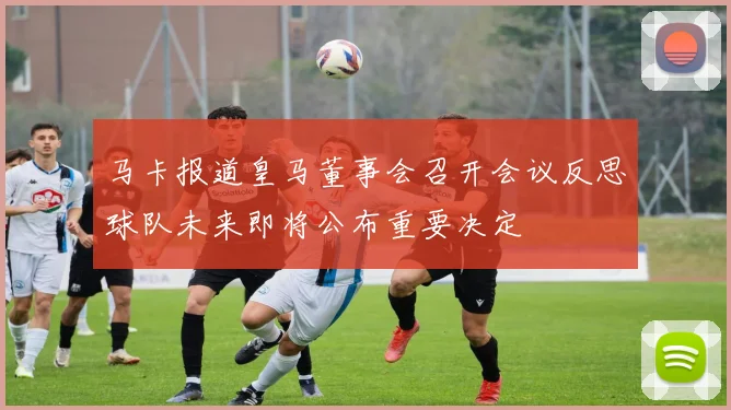 马卡报道皇马董事会召开会议反思球队未来即将公布重要决定