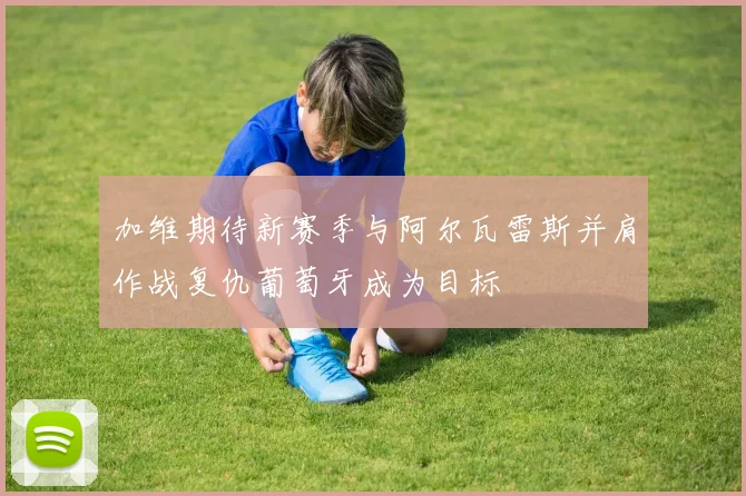 加维期待新赛季与阿尔瓦雷斯并肩作战复仇葡萄牙成为目标