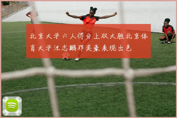 北京大学六人得分上双大胜北京体育大学汪志鹏邓奕豪表现出色
