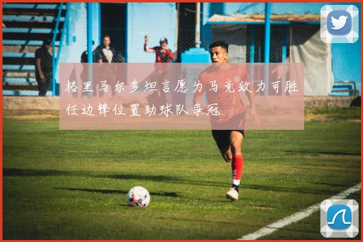 格里马尔多坦言愿为马竞效力可胜任边锋位置助球队争冠