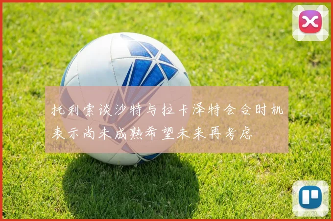 托利索谈沙特与拉卡泽特会合时机表示尚未成熟希望未来再考虑
