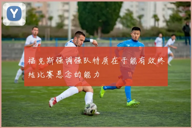 福克斯强调强队特质在于能有效终结比赛悬念的能力