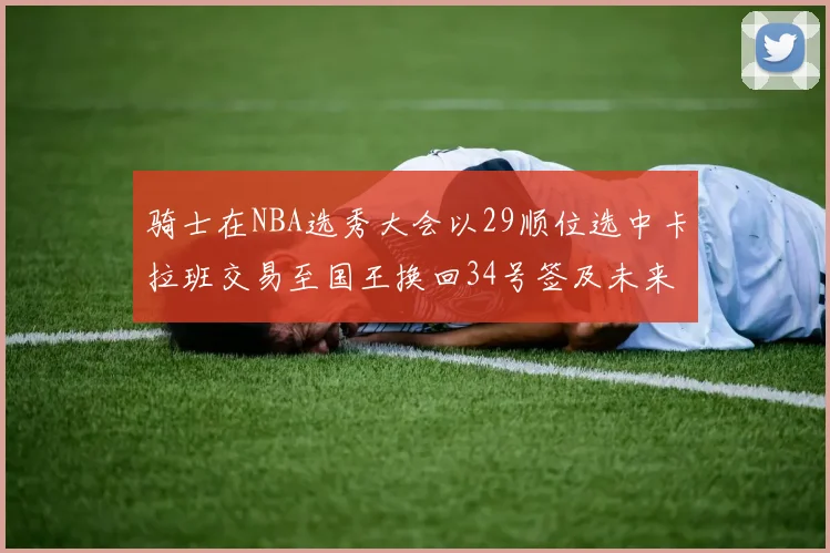 骑士在NBA选秀大会以29顺位选中卡拉班交易至国王换回34号签及未来一轮选秀权