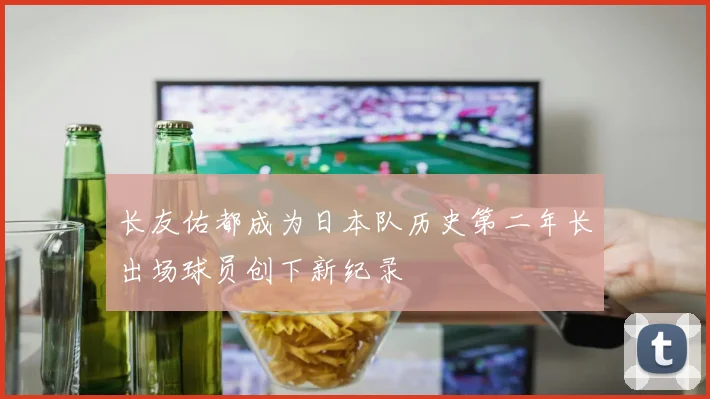 长友佑都成为日本队历史第二年长出场球员创下新纪录