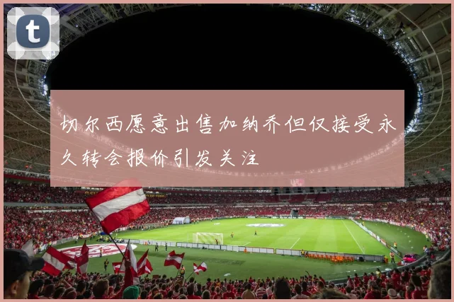 切尔西愿意出售加纳乔但仅接受永久转会报价引发关注