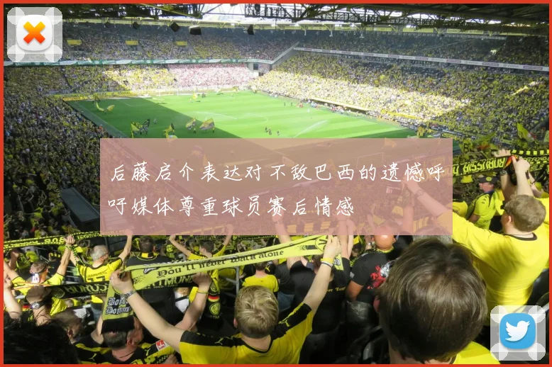 后藤启介表达对不敌巴西的遗憾呼吁媒体尊重球员赛后情感